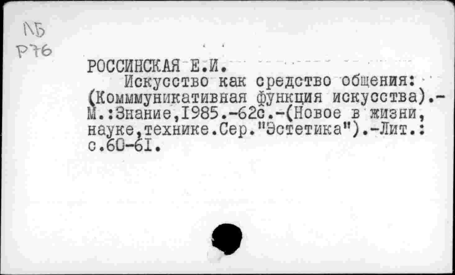 ﻿Р16
российская е.и.
Искусство как средство общения: (Комммуникативная функция искусства). М.:Знание,1985.-62с.-(Новое в жизни, науке,технике.Сер."Эстетика”).-Лит.: с.60-61.